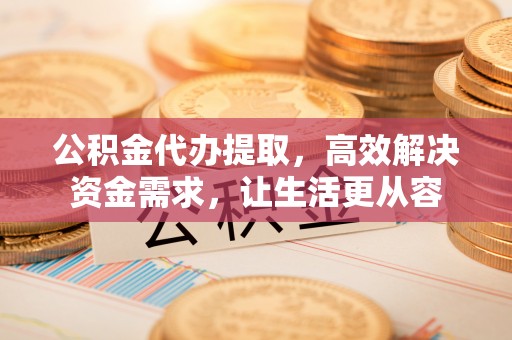 洋县公积金代办提取，高效解决资金需求，让生活更从容
